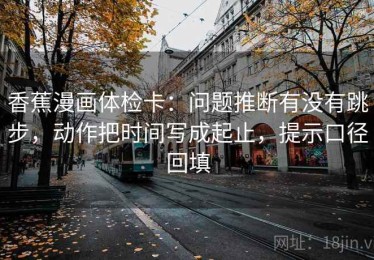 香蕉漫画体检卡：问题推断有没有跳步，动作把时间写成起止，提示口径回填