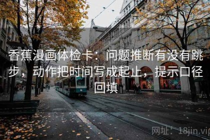 香蕉漫画体检卡：问题推断有没有跳步，动作把时间写成起止，提示口径回填