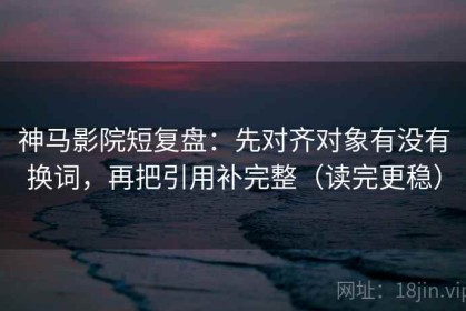 神马影院短复盘：先对齐对象有没有换词，再把引用补完整（读完更稳）