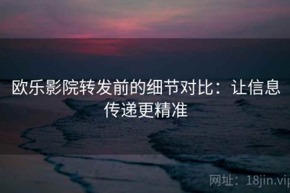 欧乐影院转发前的细节对比：让信息传递更精准