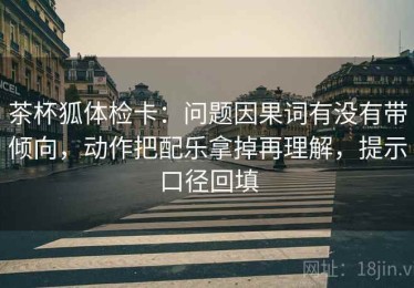 茶杯狐体检卡：问题因果词有没有带倾向，动作把配乐拿掉再理解，提示口径回填