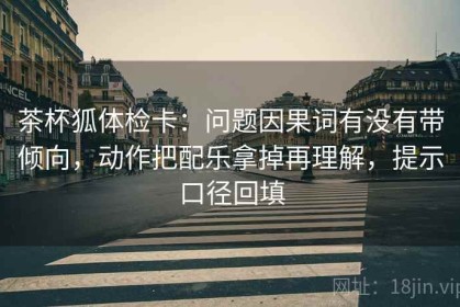 茶杯狐体检卡：问题因果词有没有带倾向，动作把配乐拿掉再理解，提示口径回填