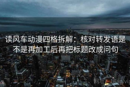 读风车动漫四格拆解：核对转发语是不是再加工后再把标题改成问句