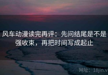 风车动漫读完再评：先问结尾是不是强收束，再把时间写成起止