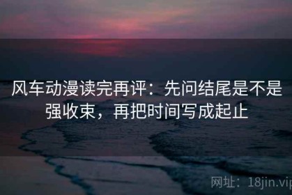 风车动漫读完再评：先问结尾是不是强收束，再把时间写成起止