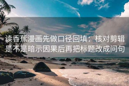 读香蕉漫画先做口径回填：核对剪辑是不是暗示因果后再把标题改成问句