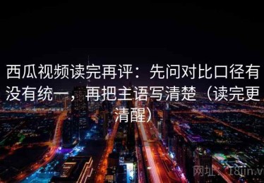 西瓜视频读完再评：先问对比口径有没有统一，再把主语写清楚（读完更清醒）