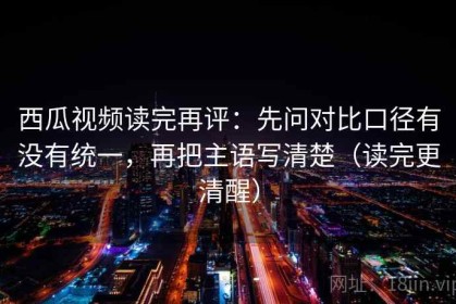 西瓜视频读完再评：先问对比口径有没有统一，再把主语写清楚（读完更清醒）