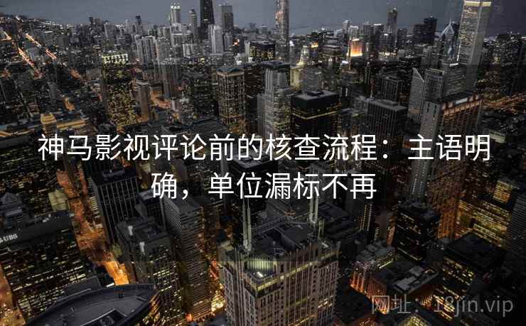 神马影视评论前的核查流程：主语明确，单位漏标不再
