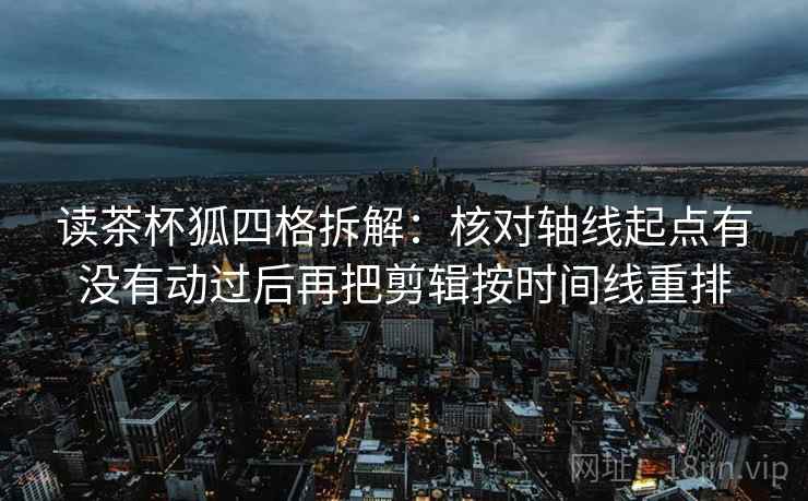 读茶杯狐四格拆解：核对轴线起点有没有动过后再把剪辑按时间线重排