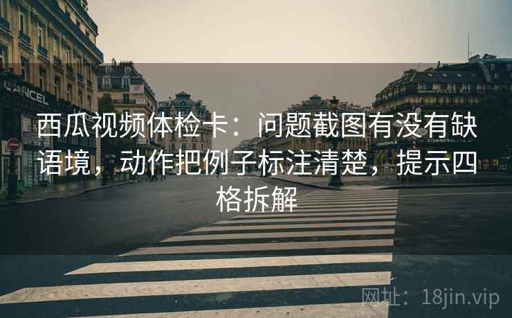西瓜视频体检卡：问题截图有没有缺语境，动作把例子标注清楚，提示四格拆解