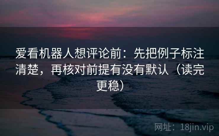 爱看机器人想评论前：先把例子标注清楚，再核对前提有没有默认（读完更稳）