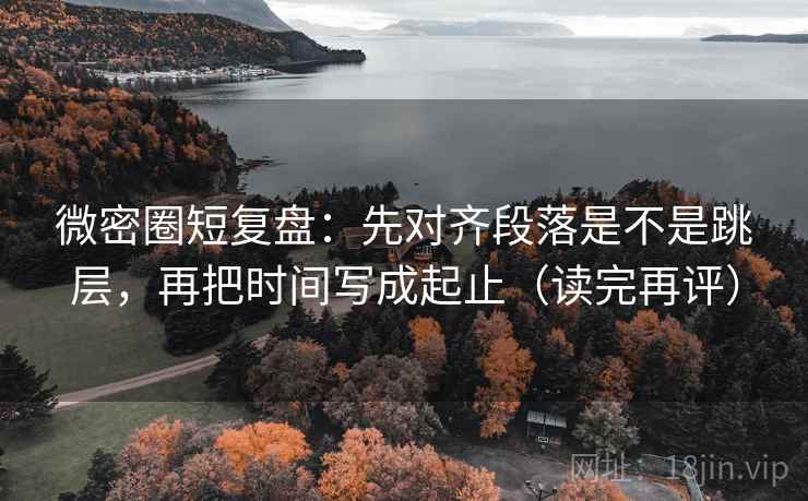 微密圈短复盘：先对齐段落是不是跳层，再把时间写成起止（读完再评）
