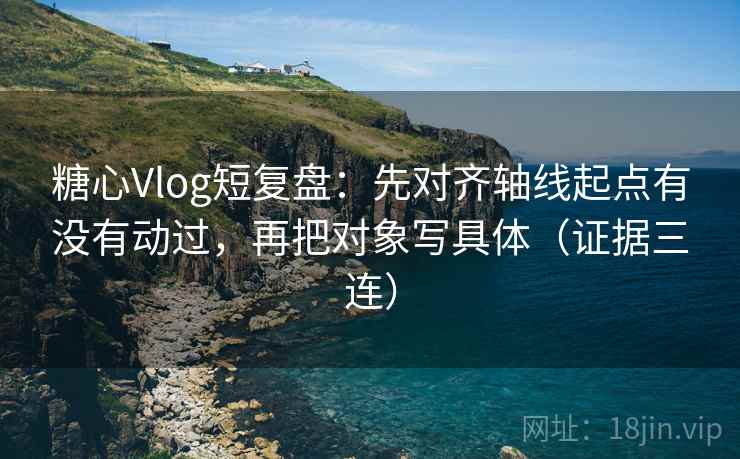 糖心Vlog短复盘：先对齐轴线起点有没有动过，再把对象写具体（证据三连）