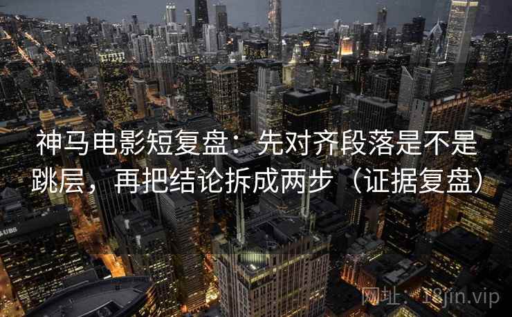 神马电影短复盘：先对齐段落是不是跳层，再把结论拆成两步（证据复盘）