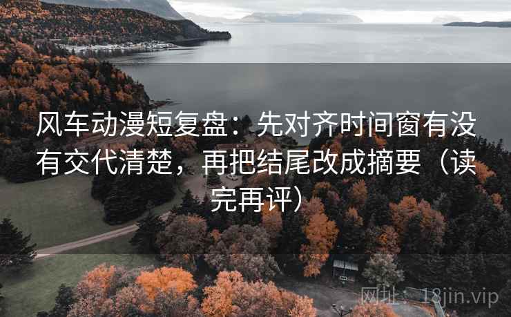 风车动漫短复盘：先对齐时间窗有没有交代清楚，再把结尾改成摘要（读完再评）