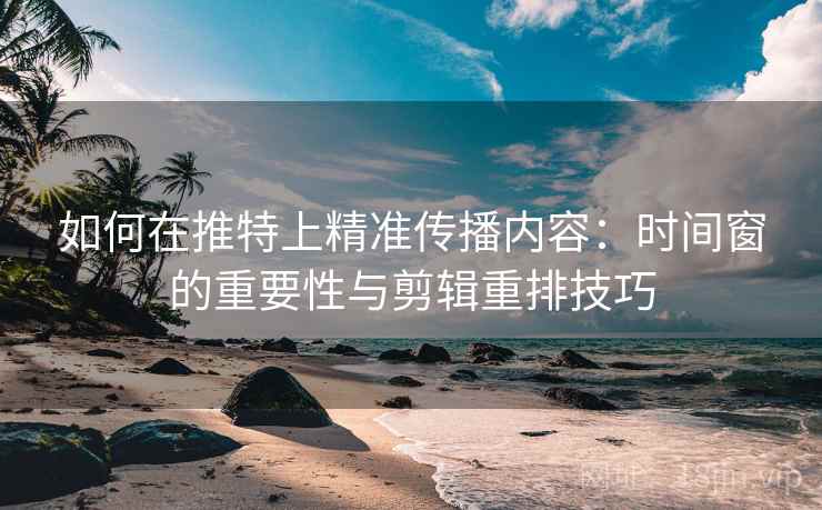 如何在推特上精准传播内容：时间窗的重要性与剪辑重排技巧