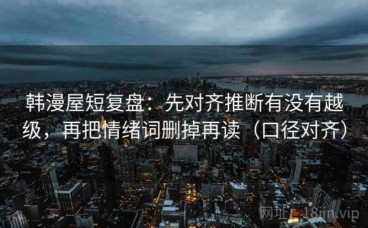 韩漫屋短复盘：先对齐推断有没有越级，再把情绪词删掉再读（口径对齐）