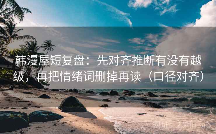 韩漫屋短复盘：先对齐推断有没有越级，再把情绪词删掉再读（口径对齐）