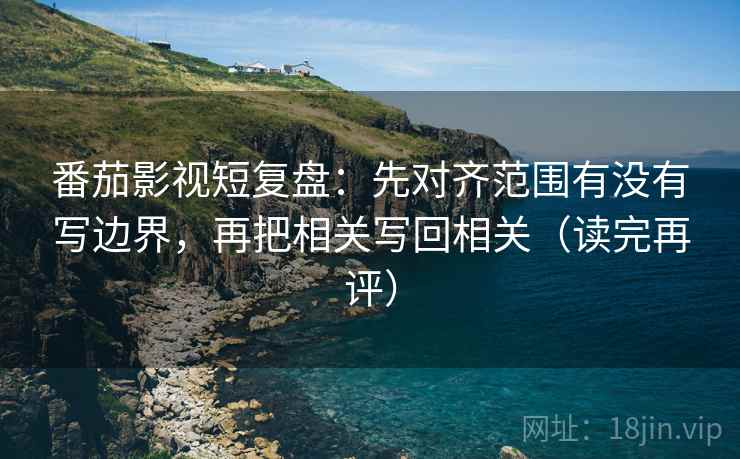 番茄影视短复盘:先对齐范围有没有写边界,再把相关写回相关(读完再评) 番茄影视短复盘:先对齐范围有没有写边界,再把相关写回相关(读完再评)