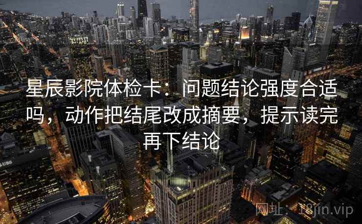 星辰影院体检卡：问题结论强度合适吗，动作把结尾改成摘要，提示读完再下结论