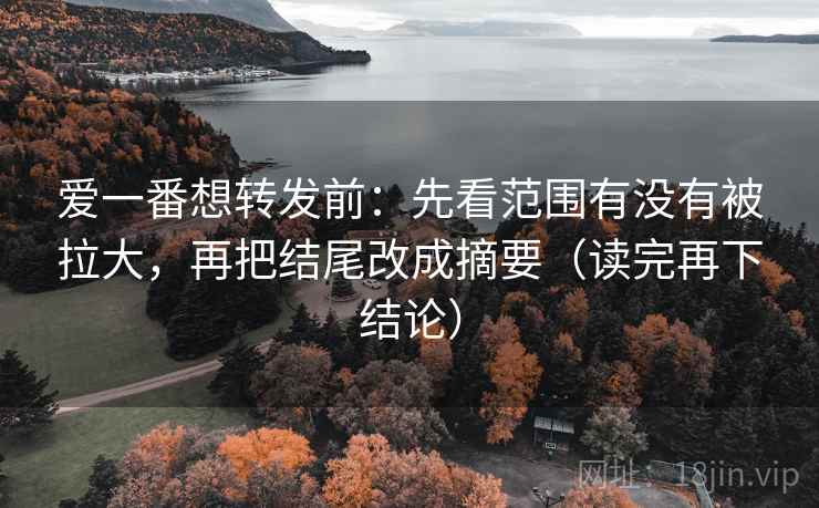 爱一番想转发前：先看范围有没有被拉大，再把结尾改成摘要（读完再下结论）