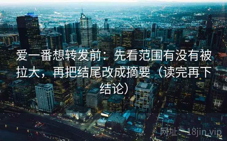爱一番想转发前：先看范围有没有被拉大，再把结尾改成摘要（读完再下结论）