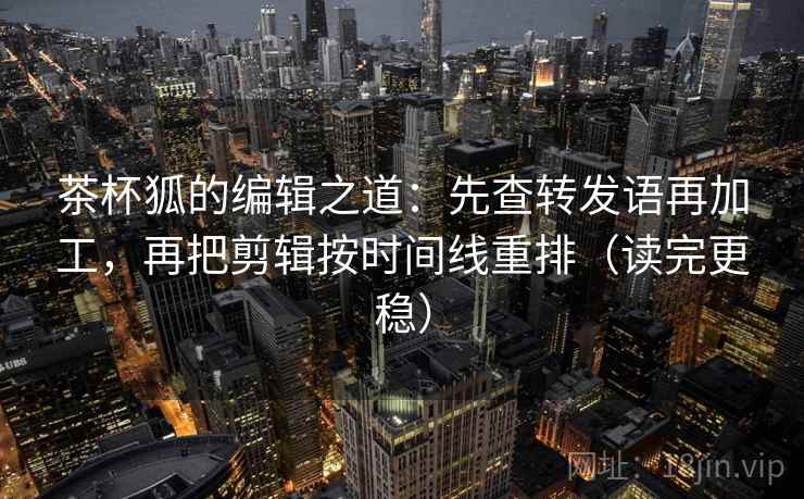 茶杯狐的编辑之道:先查转发语再加工,再把剪辑按时间线重排(读完更稳) 茶杯狐的编辑之道:先查转发语再加工,再把剪辑按时间线重排(读完更稳)
