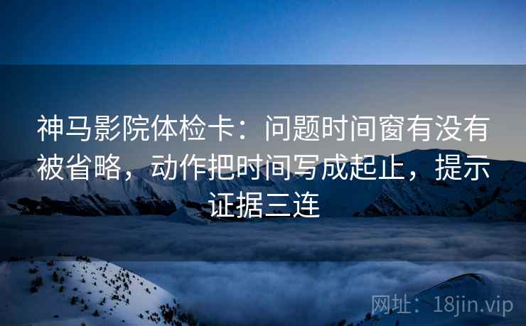 神马影院体检卡:问题时间窗有没有被省略,动作把时间写成起止,提示证据三连 神马影院体检卡:问题时间窗有没有被省略,动作把时间写成起止,提示证据三连
