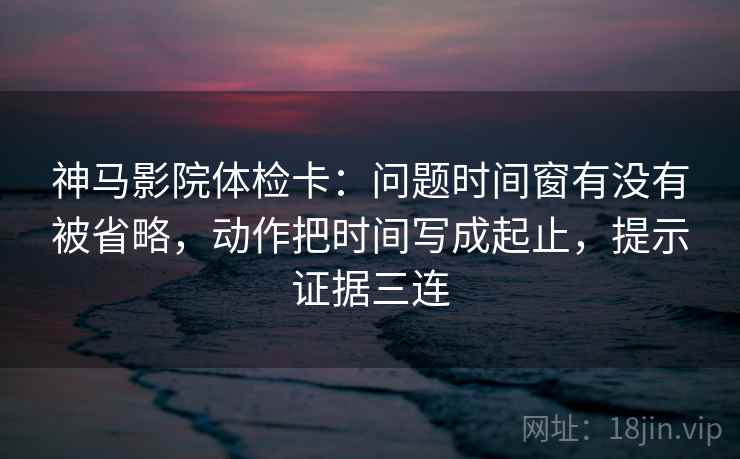 神马影院体检卡:问题时间窗有没有被省略,动作把时间写成起止,提示证据三连 神马影院体检卡:问题时间窗有没有被省略,动作把时间写成起止,提示证据三连