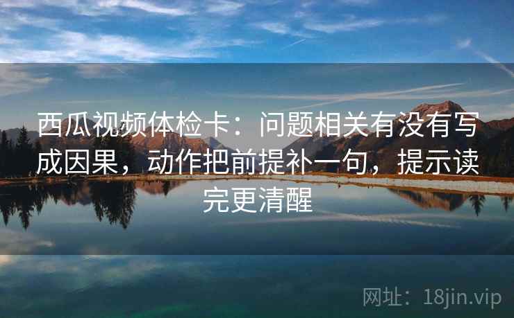 西瓜视频体检卡:问题相关有没有写成因果,动作把前提补一句,提示读完更清醒 西瓜视频体检卡:问题相关有没有写成因果,动作把前提补一句,提示读完更清醒
