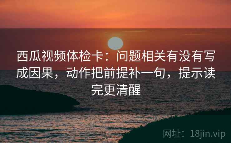 西瓜视频体检卡:问题相关有没有写成因果,动作把前提补一句,提示读完更清醒 西瓜视频体检卡:问题相关有没有写成因果,动作把前提补一句,提示读完更清醒