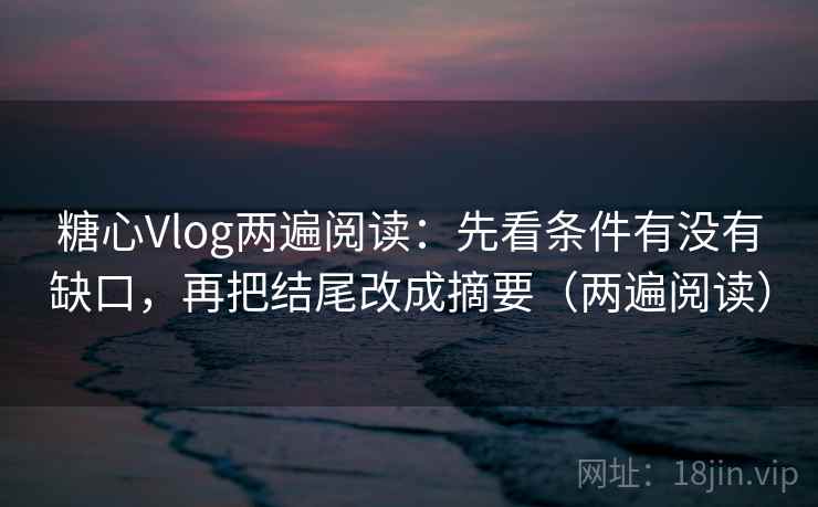 糖心Vlog两遍阅读：先看条件有没有缺口，再把结尾改成摘要（两遍阅读）