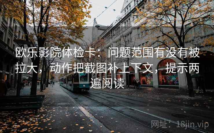 欧乐影院体检卡：问题范围有没有被拉大，动作把截图补上下文，提示两遍阅读