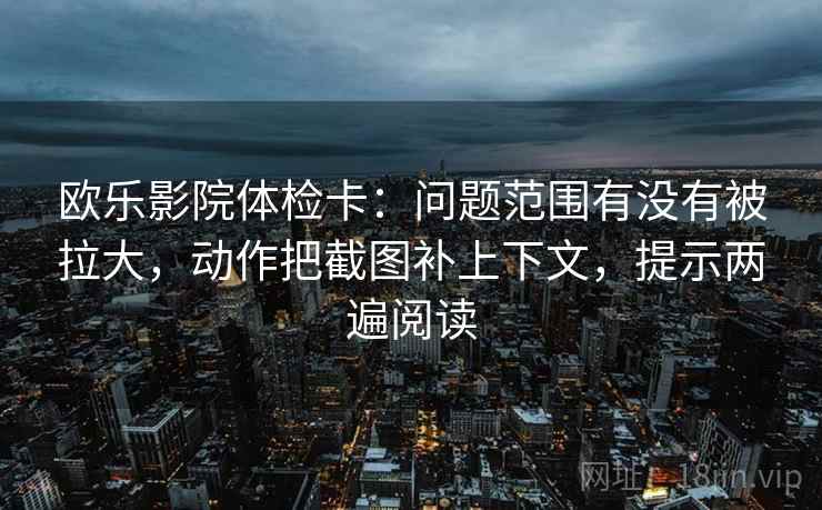 欧乐影院体检卡：问题范围有没有被拉大，动作把截图补上下文，提示两遍阅读