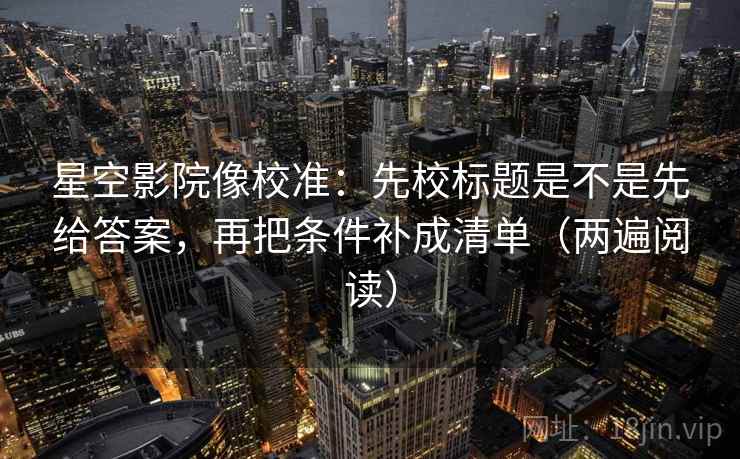 星空影院像校准：先校标题是不是先给答案，再把条件补成清单（两遍阅读）
