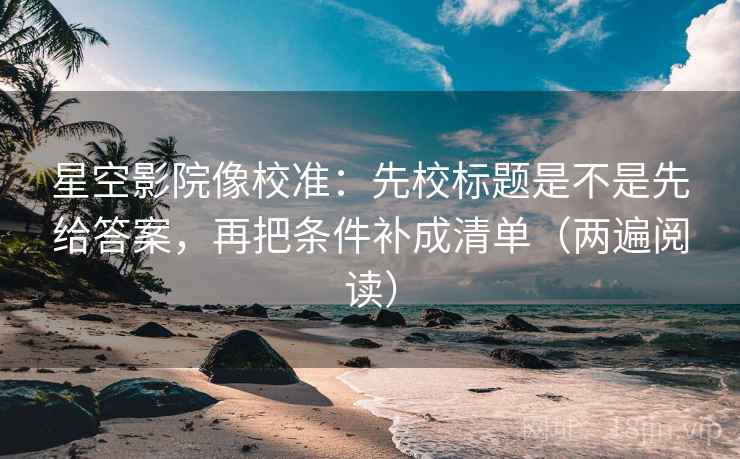 星空影院像校准：先校标题是不是先给答案，再把条件补成清单（两遍阅读）