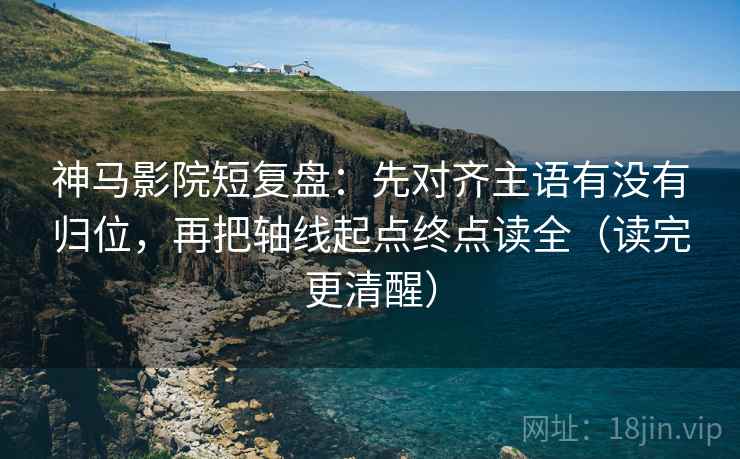 神马影院短复盘：先对齐主语有没有归位，再把轴线起点终点读全（读完更清醒）