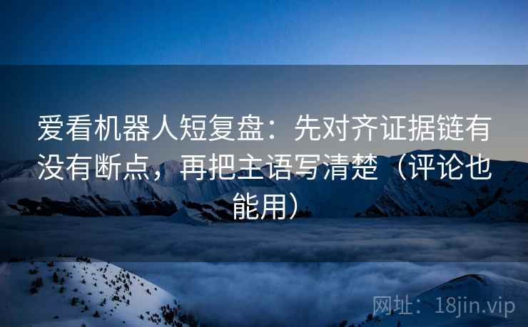 爱看机器人短复盘：先对齐证据链有没有断点，再把主语写清楚（评论也能用）