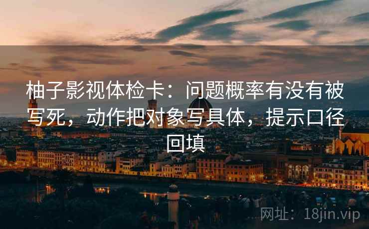 柚子影视体检卡：问题概率有没有被写死，动作把对象写具体，提示口径回填