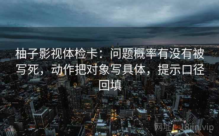柚子影视体检卡：问题概率有没有被写死，动作把对象写具体，提示口径回填