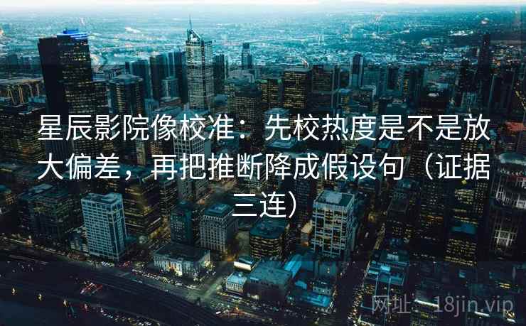 星辰影院像校准：先校热度是不是放大偏差，再把推断降成假设句（证据三连）