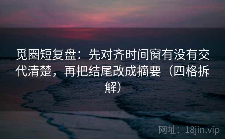 觅圈短复盘：先对齐时间窗有没有交代清楚，再把结尾改成摘要（四格拆解）
