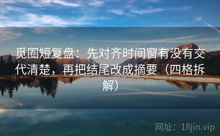觅圈短复盘：先对齐时间窗有没有交代清楚，再把结尾改成摘要（四格拆解）