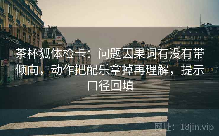 茶杯狐体检卡：问题因果词有没有带倾向，动作把配乐拿掉再理解，提示口径回填
