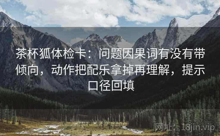 茶杯狐体检卡：问题因果词有没有带倾向，动作把配乐拿掉再理解，提示口径回填