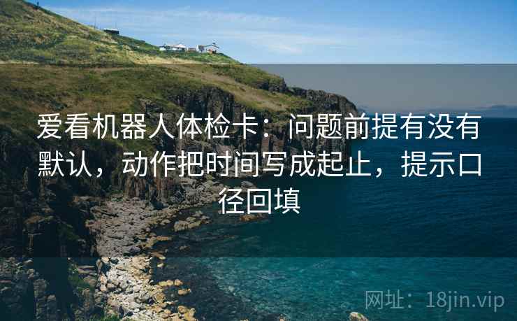 爱看机器人体检卡：问题前提有没有默认，动作把时间写成起止，提示口径回填