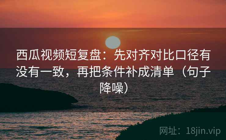 西瓜视频短复盘：先对齐对比口径有没有一致，再把条件补成清单（句子降噪）