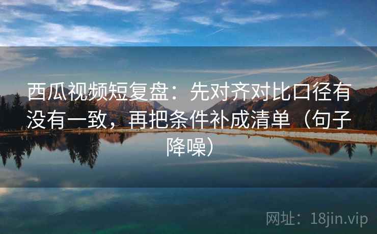 西瓜视频短复盘：先对齐对比口径有没有一致，再把条件补成清单（句子降噪）