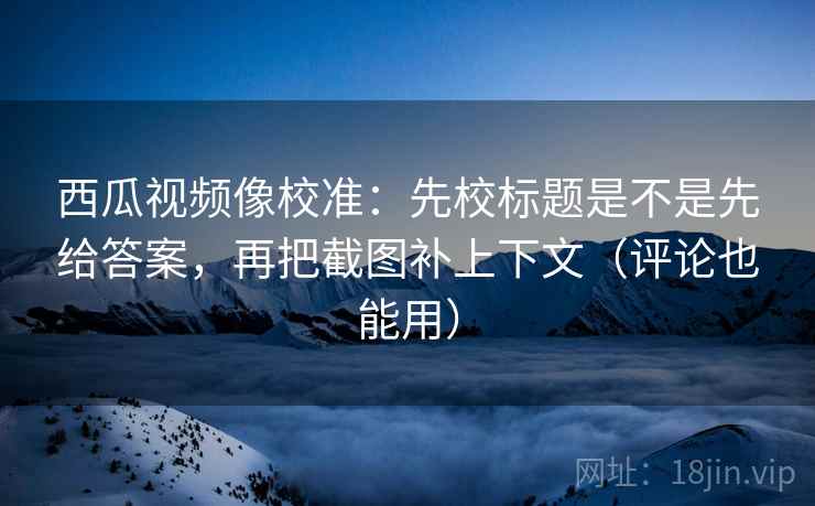西瓜视频像校准：先校标题是不是先给答案，再把截图补上下文（评论也能用）